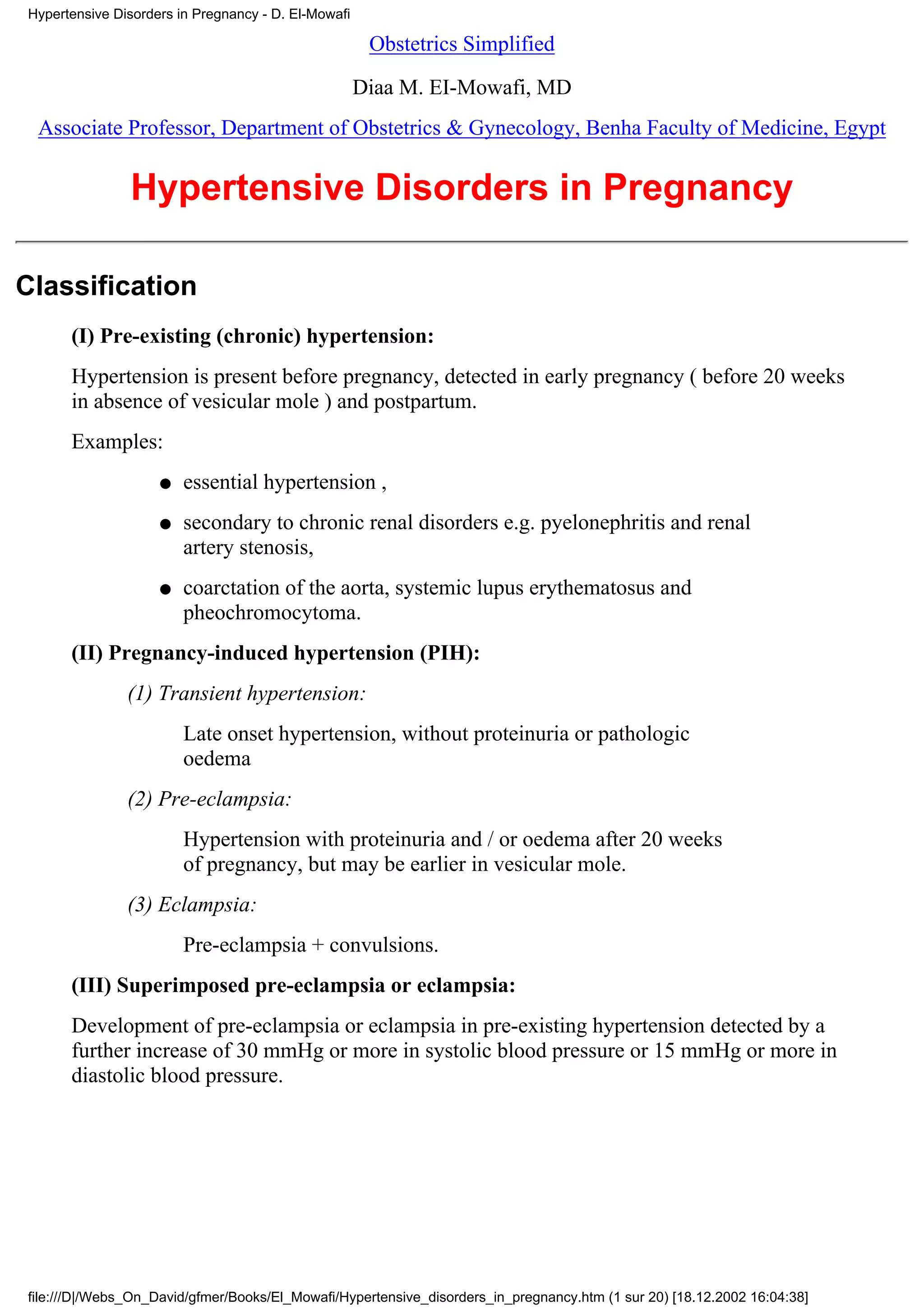 Hypertensive Disorders in Pregnancy - D. El-Mowafi

                                                      Obstetrics Simplified

                                                     Diaa M. EI-Mowafi, MD
 Associate Professor, Department of Obstetrics & Gynecology, Benha Faculty of Medicine, Egypt


               Hypertensive Disorders in Pregnancy

Classification
      (I) Pre-existing (chronic) hypertension:
      Hypertension is present before pregnancy, detected in early pregnancy ( before 20 weeks
      in absence of vesicular mole ) and postpartum.
      Examples:
                    q   essential hypertension ,
                    q   secondary to chronic renal disorders e.g. pyelonephritis and renal
                        artery stenosis,
                    q   coarctation of the aorta, systemic lupus erythematosus and
                        pheochromocytoma.
      (II) Pregnancy-induced hypertension (PIH):
               (1) Transient hypertension:
                        Late onset hypertension, without proteinuria or pathologic
                        oedema
               (2) Pre-eclampsia:
                        Hypertension with proteinuria and / or oedema after 20 weeks
                        of pregnancy, but may be earlier in vesicular mole.
               (3) Eclampsia:
                        Pre-eclampsia + convulsions.
      (III) Superimposed pre-eclampsia or eclampsia:
      Development of pre-eclampsia or eclampsia in pre-existing hypertension detected by a
      further increase of 30 mmHg or more in systolic blood pressure or 15 mmHg or more in
      diastolic blood pressure.




file:///D|/Webs_On_David/gfmer/Books/El_Mowafi/Hypertensive_disorders_in_pregnancy.htm (1 sur 20) [18.12.2002 16:04:38]
 