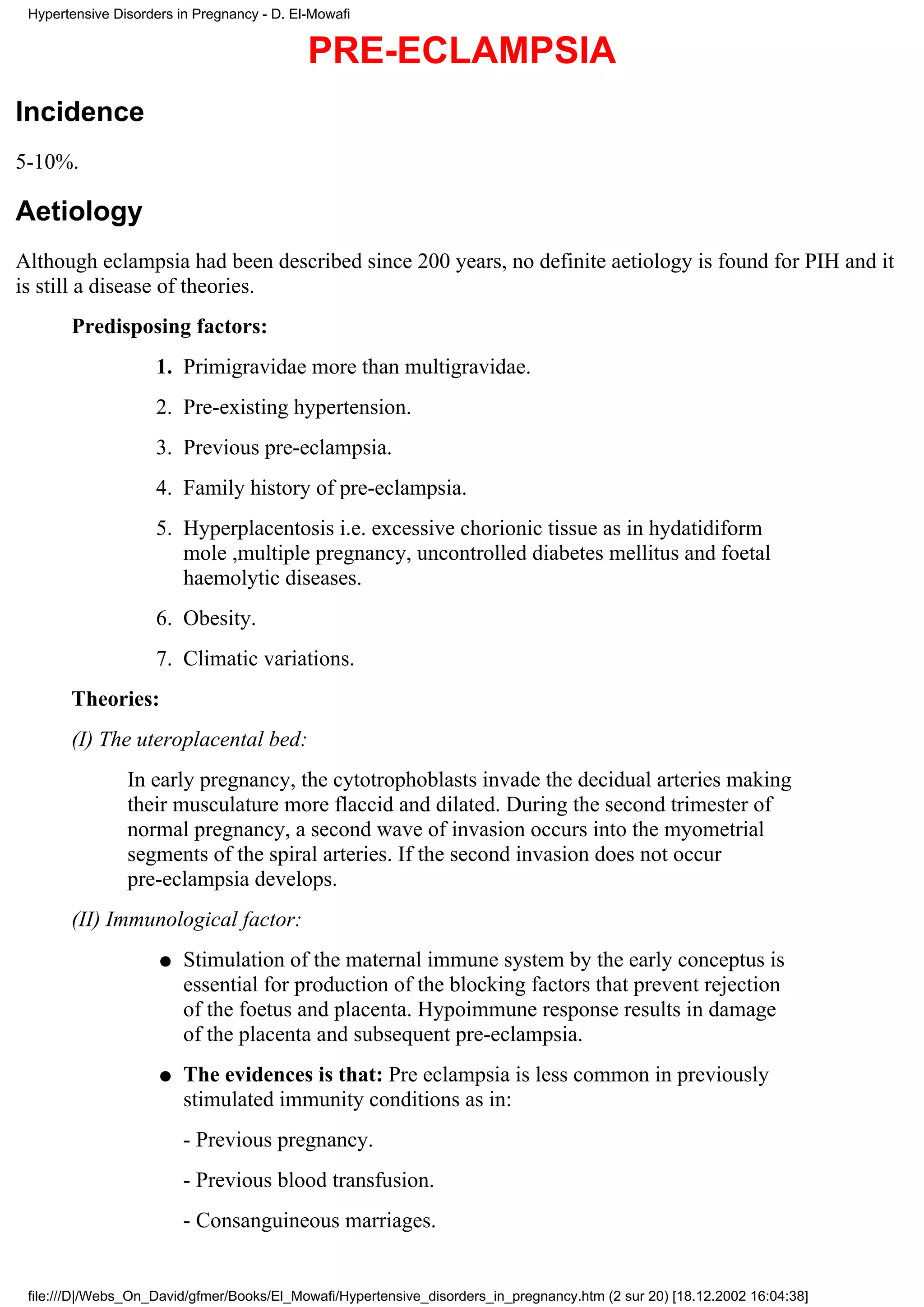 Hypertensive Disorders in Pregnancy - D. El-Mowafi


                                            PRE-ECLAMPSIA
Incidence
5-10%.

Aetiology
Although eclampsia had been described since 200 years, no definite aetiology is found for PIH and it
is still a disease of theories.
       Predisposing factors:
                    1. Primigravidae more than multigravidae.
                    2. Pre-existing hypertension.
                    3. Previous pre-eclampsia.
                    4. Family history of pre-eclampsia.
                    5. Hyperplacentosis i.e. excessive chorionic tissue as in hydatidiform
                       mole ,multiple pregnancy, uncontrolled diabetes mellitus and foetal
                       haemolytic diseases.
                    6. Obesity.
                    7. Climatic variations.
       Theories:
       (I) The uteroplacental bed:
                In early pregnancy, the cytotrophoblasts invade the decidual arteries making
                their musculature more flaccid and dilated. During the second trimester of
                normal pregnancy, a second wave of invasion occurs into the myometrial
                segments of the spiral arteries. If the second invasion does not occur
                pre-eclampsia develops.
       (II) Immunological factor:
                     q   Stimulation of the maternal immune system by the early conceptus is
                         essential for production of the blocking factors that prevent rejection
                         of the foetus and placenta. Hypoimmune response results in damage
                         of the placenta and subsequent pre-eclampsia.
                     q   The evidences is that: Pre eclampsia is less common in previously
                         stimulated immunity conditions as in:
                         - Previous pregnancy.
                         - Previous blood transfusion.
                         - Consanguineous marriages.


 file:///D|/Webs_On_David/gfmer/Books/El_Mowafi/Hypertensive_disorders_in_pregnancy.htm (2 sur 20) [18.12.2002 16:04:38]
 