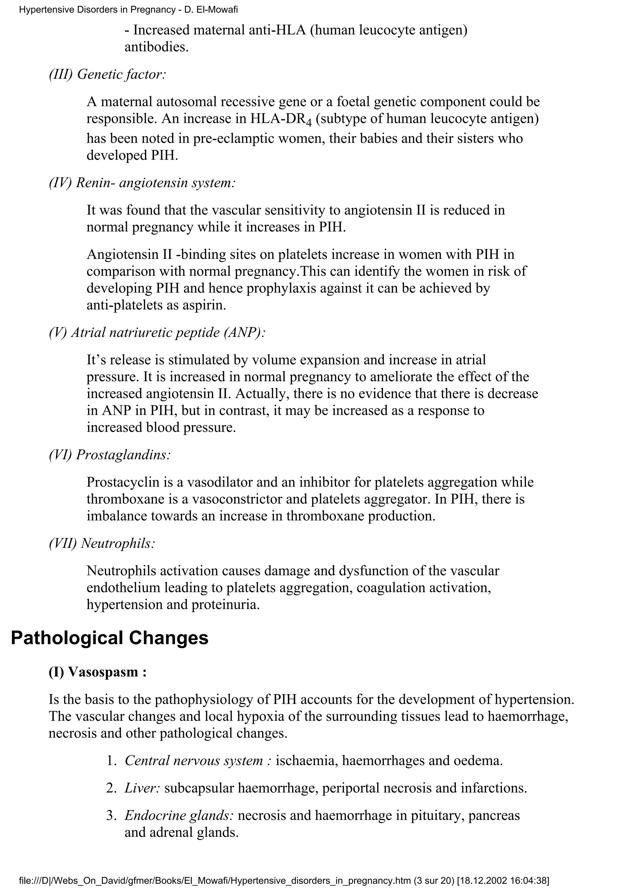 Hypertensive Disorders in Pregnancy - D. El-Mowafi

                        - Increased maternal anti-HLA (human leucocyte antigen)
                        antibodies.
      (III) Genetic factor:
               A maternal autosomal recessive gene or a foetal genetic component could be
               responsible. An increase in HLA-DR4 (subtype of human leucocyte antigen)
               has been noted in pre-eclamptic women, their babies and their sisters who
               developed PIH.
      (IV) Renin- angiotensin system:
               It was found that the vascular sensitivity to angiotensin II is reduced in
               normal pregnancy while it increases in PIH.
               Angiotensin II -binding sites on platelets increase in women with PIH in
               comparison with normal pregnancy.This can identify the women in risk of
               developing PIH and hence prophylaxis against it can be achieved by
               anti-platelets as aspirin.
      (V) Atrial natriuretic peptide (ANP):
               It’s release is stimulated by volume expansion and increase in atrial
               pressure. It is increased in normal pregnancy to ameliorate the effect of the
               increased angiotensin II. Actually, there is no evidence that there is decrease
               in ANP in PIH, but in contrast, it may be increased as a response to
               increased blood pressure.
      (VI) Prostaglandins:
               Prostacyclin is a vasodilator and an inhibitor for platelets aggregation while
               thromboxane is a vasoconstrictor and platelets aggregator. In PIH, there is
               imbalance towards an increase in thromboxane production.
      (VII) Neutrophils:
               Neutrophils activation causes damage and dysfunction of the vascular
               endothelium leading to platelets aggregation, coagulation activation,
               hypertension and proteinuria.

Pathological Changes
      (I) Vasospasm :
      Is the basis to the pathophysiology of PIH accounts for the development of hypertension.
      The vascular changes and local hypoxia of the surrounding tissues lead to haemorrhage,
      necrosis and other pathological changes.
                   1. Central nervous system : ischaemia, haemorrhages and oedema.
                   2. Liver: subcapsular haemorrhage, periportal necrosis and infarctions.
                   3. Endocrine glands: necrosis and haemorrhage in pituitary, pancreas
                      and adrenal glands.


file:///D|/Webs_On_David/gfmer/Books/El_Mowafi/Hypertensive_disorders_in_pregnancy.htm (3 sur 20) [18.12.2002 16:04:38]
 