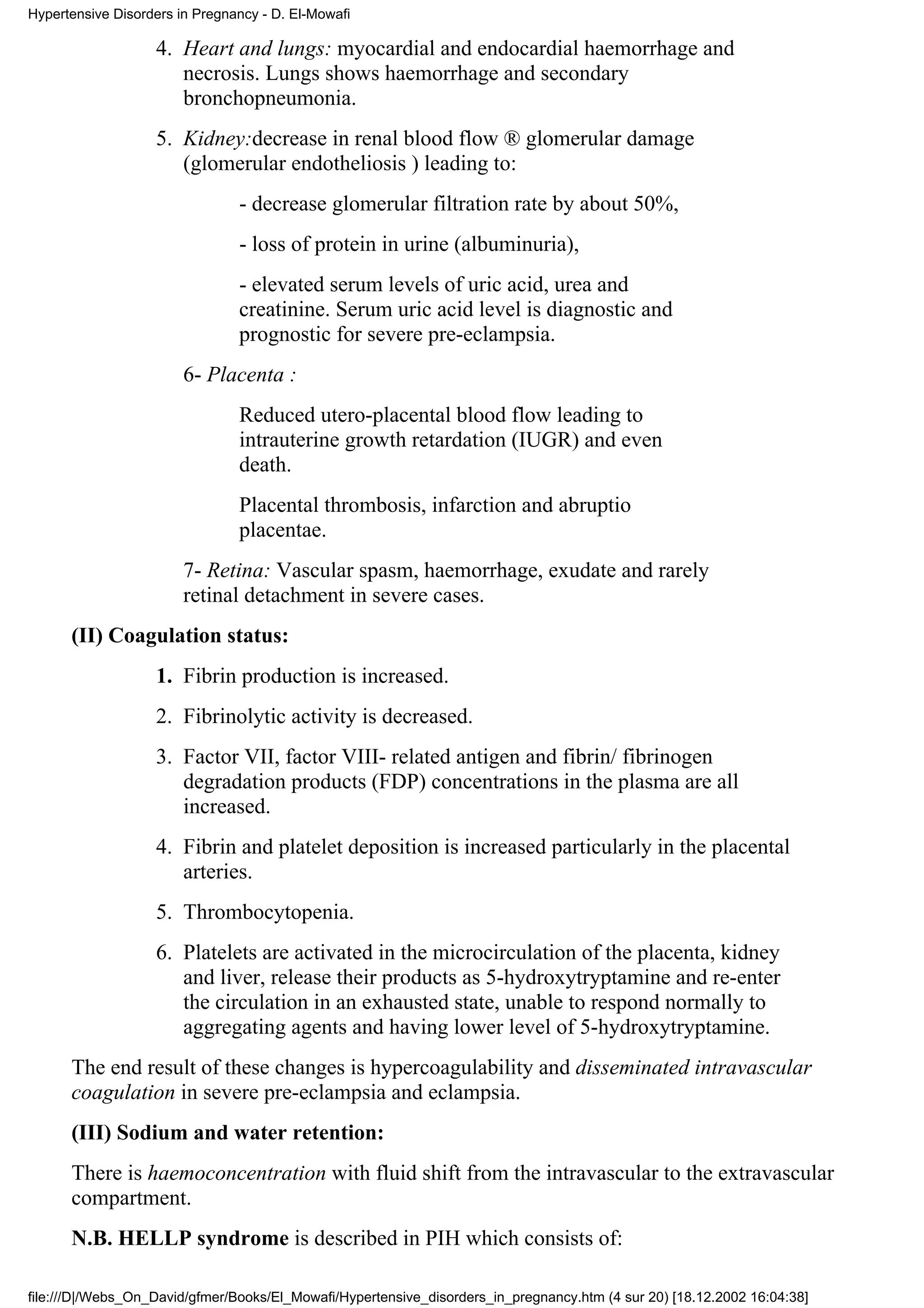 Hypertensive Disorders in Pregnancy - D. El-Mowafi

                   4. Heart and lungs: myocardial and endocardial haemorrhage and
                      necrosis. Lungs shows haemorrhage and secondary
                      bronchopneumonia.
                   5. Kidney:decrease in renal blood flow ® glomerular damage
                      (glomerular endotheliosis ) leading to:
                                - decrease glomerular filtration rate by about 50%,
                                - loss of protein in urine (albuminuria),
                                - elevated serum levels of uric acid, urea and
                                creatinine. Serum uric acid level is diagnostic and
                                prognostic for severe pre-eclampsia.
                        6- Placenta :
                                Reduced utero-placental blood flow leading to
                                intrauterine growth retardation (IUGR) and even
                                death.
                                Placental thrombosis, infarction and abruptio
                                placentae.
                        7- Retina: Vascular spasm, haemorrhage, exudate and rarely
                        retinal detachment in severe cases.
      (II) Coagulation status:
                   1. Fibrin production is increased.
                   2. Fibrinolytic activity is decreased.
                   3. Factor VII, factor VIII- related antigen and fibrin/ fibrinogen
                      degradation products (FDP) concentrations in the plasma are all
                      increased.
                   4. Fibrin and platelet deposition is increased particularly in the placental
                      arteries.
                   5. Thrombocytopenia.
                   6. Platelets are activated in the microcirculation of the placenta, kidney
                      and liver, release their products as 5-hydroxytryptamine and re-enter
                      the circulation in an exhausted state, unable to respond normally to
                      aggregating agents and having lower level of 5-hydroxytryptamine.
      The end result of these changes is hypercoagulability and disseminated intravascular
      coagulation in severe pre-eclampsia and eclampsia.
      (III) Sodium and water retention:
      There is haemoconcentration with fluid shift from the intravascular to the extravascular
      compartment.
      N.B. HELLP syndrome is described in PIH which consists of:

file:///D|/Webs_On_David/gfmer/Books/El_Mowafi/Hypertensive_disorders_in_pregnancy.htm (4 sur 20) [18.12.2002 16:04:38]
 