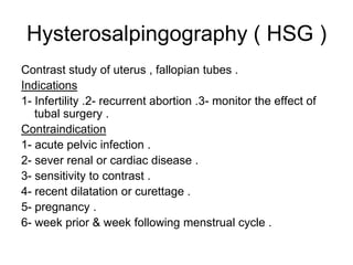 Hysterosalpingography ( HSG )  Contrast study of uterus , fallopian tubes . Indications  1- Infertility .2- recurrent abortion .3- monitor the effect of tubal surgery . Contraindication  1- acute pelvic infection .  2- sever renal or cardiac disease .  3- sensitivity to contrast .  4- recent dilatation or curettage . 5- pregnancy . 6- week prior & week following menstrual cycle . 