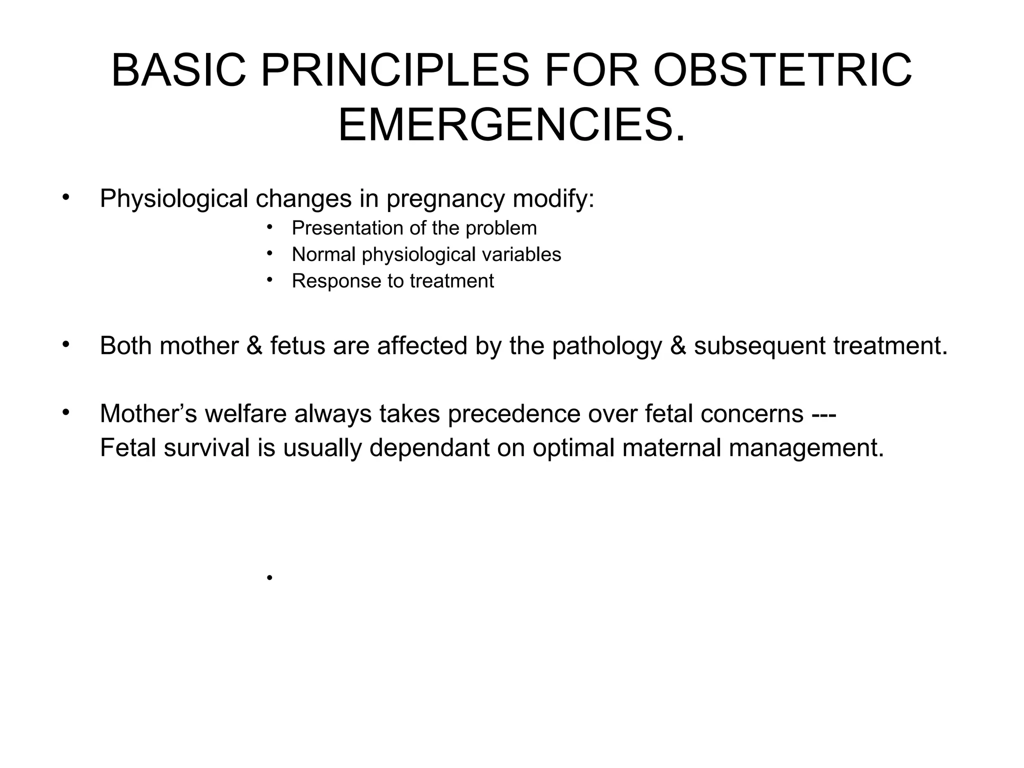 BASIC PRINCIPLES FOR OBSTETRIC EMERGENCIES. Physiological changes in pregnancy modify: Presentation of the problem Normal physiological variables Response to treatment Both mother & fetus are affected by the pathology & subsequent treatment. Mother’s welfare always takes precedence over fetal concerns --- Fetal survival is usually dependant on optimal maternal management. 