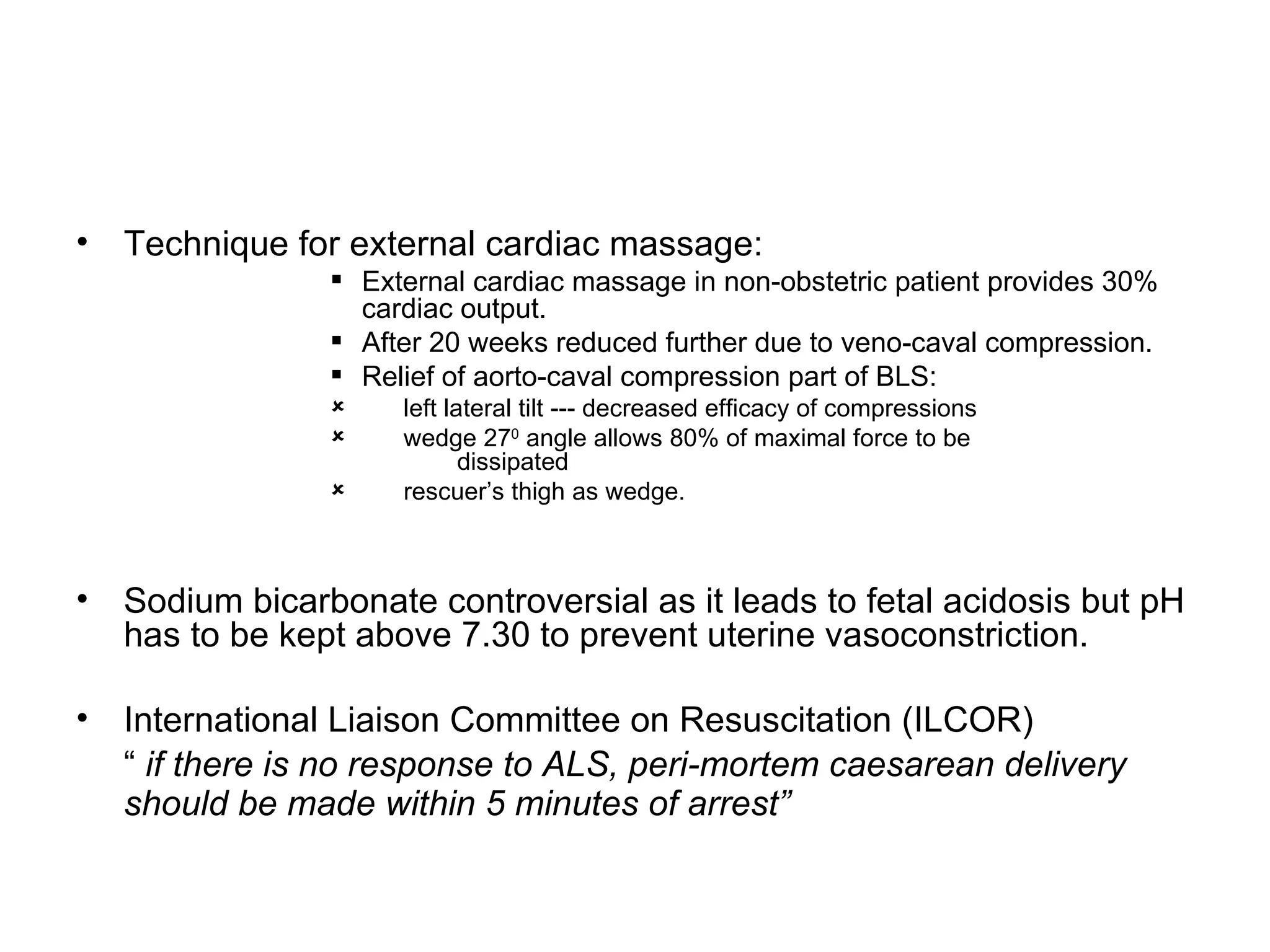 Technique for external cardiac massage: External cardiac massage in non-obstetric patient provides 30% cardiac output. After 20 weeks reduced further due to veno-caval compression. Relief of aorto-caval compression part of BLS: left lateral tilt --- decreased efficacy of compressions wedge 27 0  angle allows 80% of maximal force to be    dissipated rescuer’s thigh as wedge. Sodium bicarbonate controversial as it leads to fetal acidosis but pH has to be kept above 7.30 to prevent uterine vasoconstriction. International Liaison Committee on Resuscitation (ILCOR)  “  if there is no response to ALS, peri-mortem caesarean delivery should be made within 5 minutes of arrest”   