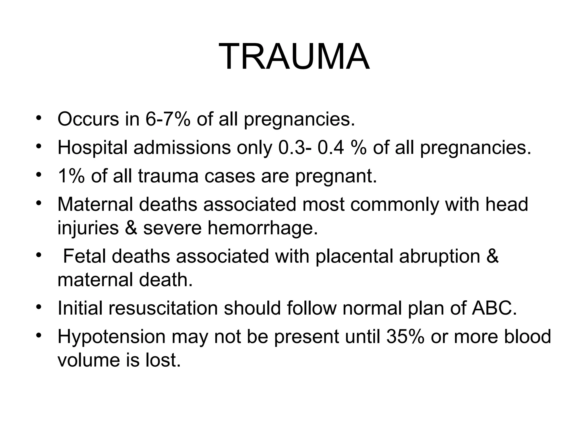TRAUMA Occurs in 6-7% of all pregnancies. Hospital admissions only 0.3- 0.4 % of all pregnancies. 1% of all trauma cases are pregnant. Maternal deaths associated most commonly with head injuries & severe hemorrhage. Fetal deaths associated with placental abruption & maternal death. Initial resuscitation should follow normal plan of ABC. Hypotension may not be present until 35% or more blood volume is lost. 