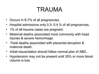 TRAUMA Occurs in 6-7% of all pregnancies. Hospital admissions only 0.3- 0.4 % of all pregnancies. 1% of all trauma cases are pregnant. Maternal deaths associated most commonly with head injuries & severe hemorrhage. Fetal deaths associated with placental abruption & maternal death. Initial resuscitation should follow normal plan of ABC. Hypotension may not be present until 35% or more blood volume is lost. 