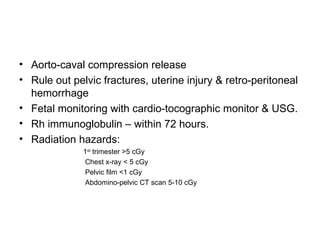 Aorto-caval compression release Rule out pelvic fractures, uterine injury & retro-peritoneal hemorrhage Fetal monitoring with cardio-tocographic monitor & USG. Rh immunoglobulin – within 72 hours. Radiation hazards:  1 st  trimester >5 cGy Chest x-ray < 5 cGy Pelvic film <1 cGy Abdomino-pelvic CT scan 5-10 cGy 
