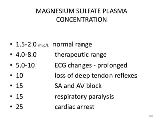 MAGNESIUM SULFATE PLASMA
CONCENTRATION
• 1.5-2.0 mEq/L normal range
• 4.0-8.0 therapeutic range
• 5.0-10 ECG changes - prolonged
• 10 loss of deep tendon reflexes
• 15 SA and AV block
• 15 respiratory paralysis
• 25 cardiac arrest
100
 