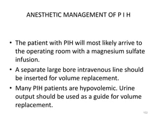 ANESTHETIC MANAGEMENT OF P I H
• The patient with PIH will most likely arrive to
the operating room with a magnesium sulfate
infusion.
• A separate large bore intravenous line should
be inserted for volume replacement.
• Many PIH patients are hypovolemic. Urine
output should be used as a guide for volume
replacement.
102
 