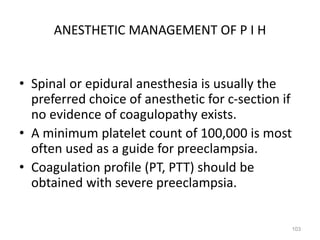 ANESTHETIC MANAGEMENT OF P I H
• Spinal or epidural anesthesia is usually the
preferred choice of anesthetic for c-section if
no evidence of coagulopathy exists.
• A minimum platelet count of 100,000 is most
often used as a guide for preeclampsia.
• Coagulation profile (PT, PTT) should be
obtained with severe preeclampsia.
103
 