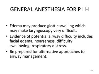 GENERAL ANESTHESIA FOR P I H
• Edema may produce glottic swelling which
may make laryngoscopy very difficult.
• Evidence of potential airway difficulty includes
facial edema, hoarseness, difficulty
swallowing, respiratory distress.
• Be prepared for alternative approaches to
airway management.
106
 