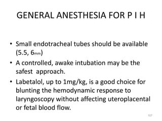GENERAL ANESTHESIA FOR P I H
• Small endotracheal tubes should be available
(5.5, 6mm)
• A controlled, awake intubation may be the
safest approach.
• Labetalol, up to 1mg/kg, is a good choice for
blunting the hemodynamic response to
laryngoscopy without affecting uteroplacental
or fetal blood flow.
107
 
