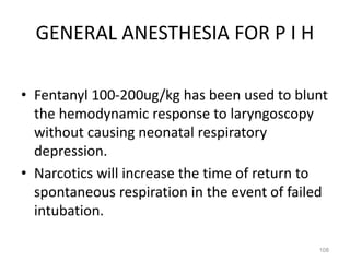 GENERAL ANESTHESIA FOR P I H
• Fentanyl 100-200ug/kg has been used to blunt
the hemodynamic response to laryngoscopy
without causing neonatal respiratory
depression.
• Narcotics will increase the time of return to
spontaneous respiration in the event of failed
intubation.
108
 