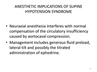 ANESTHETIC IMPLICATIONS OF SUPINE
HYPOTENSION SYNDROME
• Neuraxial anesthesia interferes with normal
compensation of the circulatory insufficiency
caused by aortocaval compression.
• Management includes generous fluid preload,
lateral tilt and possibly the titrated
administration of ephedrine.
12
 