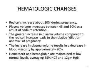 HEMATOLOGIC CHANGES
• Red cells increase about 20% during pregnancy.
• Plasma volume increases between 45 and 50% as a
result of sodium retention.
• The greater increase in plasma volume compared to
the red cell increase leads to the relative “dilution
anemia” of pregnancy.
• The increase in plasma volume results in a decrease in
blood viscosity by approximately 20%.
• Hematocrit and hemoglobin are maintained at low
normal levels, averaging 35% HCT and 12gm Hgb.
13
 