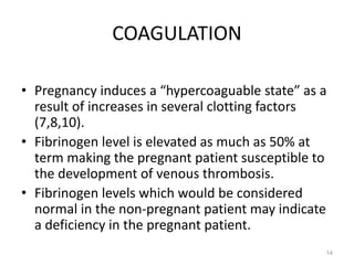 COAGULATION
• Pregnancy induces a “hypercoaguable state” as a
result of increases in several clotting factors
(7,8,10).
• Fibrinogen level is elevated as much as 50% at
term making the pregnant patient susceptible to
the development of venous thrombosis.
• Fibrinogen levels which would be considered
normal in the non-pregnant patient may indicate
a deficiency in the pregnant patient.
14
 