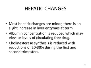 HEPATIC CHANGES
• Most hepatic changes are minor, there is an
slight increase in liver enzymes at term.
• Albumin concentration is reduced which may
elevate levels of circulating free drug.
• Cholinesterase synthesis is reduced with
reductions of 20-30% during the first and
second trimesters.
15
 