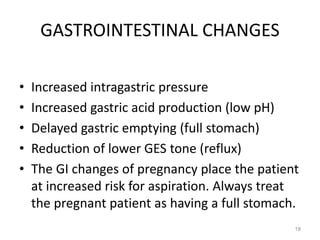 GASTROINTESTINAL CHANGES
• Increased intragastric pressure
• Increased gastric acid production (low pH)
• Delayed gastric emptying (full stomach)
• Reduction of lower GES tone (reflux)
• The GI changes of pregnancy place the patient
at increased risk for aspiration. Always treat
the pregnant patient as having a full stomach.
18
 