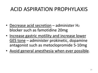 ACID ASPIRATION PROPHYLAXIS
• Decrease acid secretion – administer H2
blocker such as famotidine 20mg
• Increase gastric motility and increase lower
GES tone – administer prokinetic, dopamine
antagonist such as metoclopromide 5-10mg
• Avoid general anesthesia when ever possible.
20
 