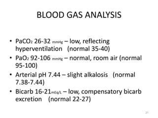 BLOOD GAS ANALYSIS
• PaCO2 26-32 mmHg – low, reflecting
hyperventilation (normal 35-40)
• PaO2 92-106 mmHg – normal, room air (normal
95-100)
• Arterial pH 7.44 – slight alkalosis (normal
7.38-7.44)
• Bicarb 16-21mEq/L – low, compensatory bicarb
excretion (normal 22-27)
21
 