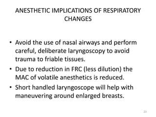 ANESTHETIC IMPLICATIONS OF RESPIRATORY
CHANGES
• Avoid the use of nasal airways and perform
careful, deliberate laryngoscopy to avoid
trauma to friable tissues.
• Due to reduction in FRC (less dilution) the
MAC of volatile anesthetics is reduced.
• Short handled laryngoscope will help with
maneuvering around enlarged breasts.
23
 