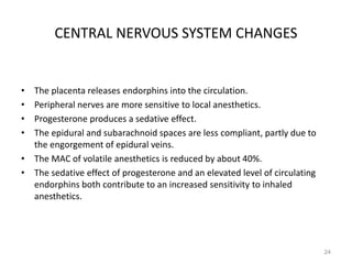 CENTRAL NERVOUS SYSTEM CHANGES
• The placenta releases endorphins into the circulation.
• Peripheral nerves are more sensitive to local anesthetics.
• Progesterone produces a sedative effect.
• The epidural and subarachnoid spaces are less compliant, partly due to
the engorgement of epidural veins.
• The MAC of volatile anesthetics is reduced by about 40%.
• The sedative effect of progesterone and an elevated level of circulating
endorphins both contribute to an increased sensitivity to inhaled
anesthetics.
24
 