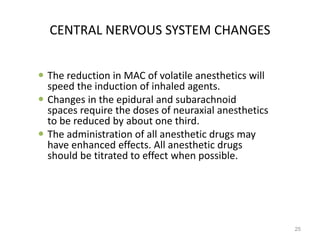 CENTRAL NERVOUS SYSTEM CHANGES
 The reduction in MAC of volatile anesthetics will
speed the induction of inhaled agents.
 Changes in the epidural and subarachnoid
spaces require the doses of neuraxial anesthetics
to be reduced by about one third.
 The administration of all anesthetic drugs may
have enhanced effects. All anesthetic drugs
should be titrated to effect when possible.
25
 