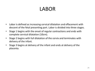 LABOR
• Labor is defined as increasing cervical dilatation and effacement with
descent of the fetal presenting part. Labor is divided into three stages.
• Stage 1 begins with the onset of regular contractions and ends with
complete cervical dilatation (10cm).
• Stage 2 begins with full dilatation of the cervix and terminates with
delivery of the infant.
• Stage 3 begins at delivery of the infant and ends at delivery of the
placenta.
26
 