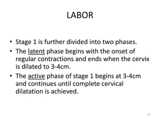 LABOR
• Stage 1 is further divided into two phases.
• The latent phase begins with the onset of
regular contractions and ends when the cervix
is dilated to 3-4cm.
• The active phase of stage 1 begins at 3-4cm
and continues until complete cervical
dilatation is achieved.
27
 