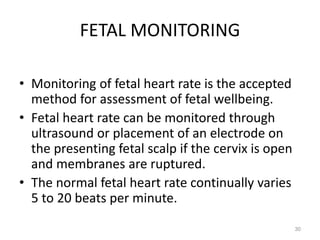 FETAL MONITORING
• Monitoring of fetal heart rate is the accepted
method for assessment of fetal wellbeing.
• Fetal heart rate can be monitored through
ultrasound or placement of an electrode on
the presenting fetal scalp if the cervix is open
and membranes are ruptured.
• The normal fetal heart rate continually varies
5 to 20 beats per minute.
30
 