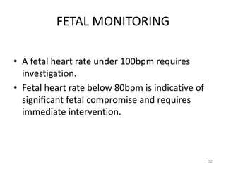 FETAL MONITORING
• A fetal heart rate under 100bpm requires
investigation.
• Fetal heart rate below 80bpm is indicative of
significant fetal compromise and requires
immediate intervention.
32
 