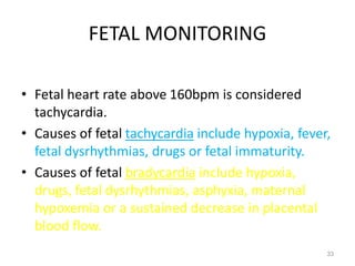 FETAL MONITORING
• Fetal heart rate above 160bpm is considered
tachycardia.
• Causes of fetal tachycardia include hypoxia, fever,
fetal dysrhythmias, drugs or fetal immaturity.
• Causes of fetal bradycardia include hypoxia,
drugs, fetal dysrhythmias, asphyxia, maternal
hypoxemia or a sustained decrease in placental
blood flow.
33
 