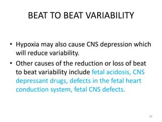 BEAT TO BEAT VARIABILITY
• Hypoxia may also cause CNS depression which
will reduce variability.
• Other causes of the reduction or loss of beat
to beat variability include fetal acidosis, CNS
depressant drugs, defects in the fetal heart
conduction system, fetal CNS defects.
35
 