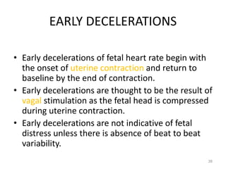 EARLY DECELERATIONS
• Early decelerations of fetal heart rate begin with
the onset of uterine contraction and return to
baseline by the end of contraction.
• Early decelerations are thought to be the result of
vagal stimulation as the fetal head is compressed
during uterine contraction.
• Early decelerations are not indicative of fetal
distress unless there is absence of beat to beat
variability.
38
 