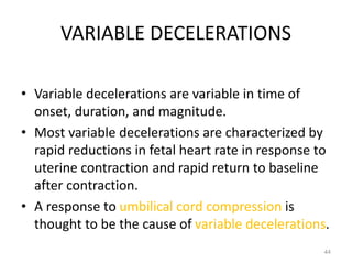 VARIABLE DECELERATIONS
• Variable decelerations are variable in time of
onset, duration, and magnitude.
• Most variable decelerations are characterized by
rapid reductions in fetal heart rate in response to
uterine contraction and rapid return to baseline
after contraction.
• A response to umbilical cord compression is
thought to be the cause of variable decelerations.
44
 