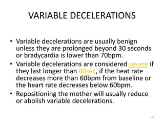 VARIABLE DECELERATIONS
• Variable decelerations are usually benign
unless they are prolonged beyond 30 seconds
or bradycardia is lower than 70bpm.
• Variable decelerations are considered severe if
they last longer than 60sec, if the heat rate
decreases more than 60bpm from baseline or
the heart rate decreases below 60bpm.
• Repositioning the mother will usually reduce
or abolish variable decelerations.
45
 