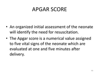 APGAR SCORE
• An organized initial assessment of the neonate
will identify the need for resuscitation.
• The Apgar score is a numerical value assigned
to five vital signs of the neonate which are
evaluated at one and five minutes after
delivery.
49
 