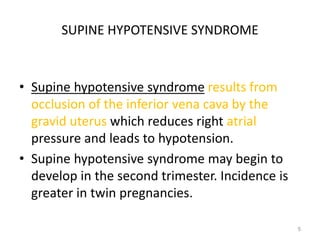SUPINE HYPOTENSIVE SYNDROME
• Supine hypotensive syndrome results from
occlusion of the inferior vena cava by the
gravid uterus which reduces right atrial
pressure and leads to hypotension.
• Supine hypotensive syndrome may begin to
develop in the second trimester. Incidence is
greater in twin pregnancies.
5
 