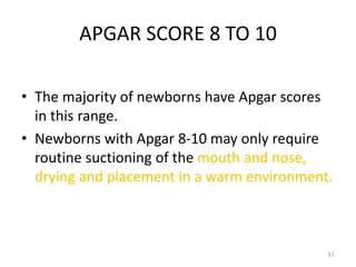 APGAR SCORE 8 TO 10
• The majority of newborns have Apgar scores
in this range.
• Newborns with Apgar 8-10 may only require
routine suctioning of the mouth and nose,
drying and placement in a warm environment.
51
 