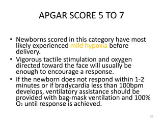 APGAR SCORE 5 TO 7
• Newborns scored in this category have most
likely experienced mild hypoxia before
delivery.
• Vigorous tactile stimulation and oxygen
directed toward the face will usually be
enough to encourage a response.
• If the newborn does not respond within 1-2
minutes or if bradycardia less than 100bpm
develops, ventilatory assistance should be
provided with bag-mask ventilation and 100%
O2 until response is achieved.
52
 