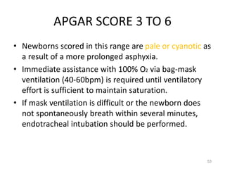 APGAR SCORE 3 TO 6
• Newborns scored in this range are pale or cyanotic as
a result of a more prolonged asphyxia.
• Immediate assistance with 100% O2 via bag-mask
ventilation (40-60bpm) is required until ventilatory
effort is sufficient to maintain saturation.
• If mask ventilation is difficult or the newborn does
not spontaneously breath within several minutes,
endotracheal intubation should be performed.
53
 