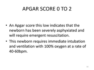 APGAR SCORE 0 TO 2
• An Apgar score this low indicates that the
newborn has been severely asphyxiated and
will require emergent resuscitation.
• This newborn requires immediate intubation
and ventilation with 100% oxygen at a rate of
40-60bpm.
54
 
