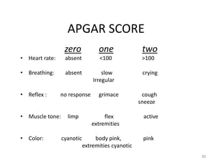 APGAR SCORE
zero one two
• Heart rate: absent <100 >100
• Breathing: absent slow crying
Irregular
• Reflex : no response grimace cough
sneeze
• Muscle tone: limp flex active
extremities
• Color: cyanotic body pink, pink
extremities cyanotic
56
 