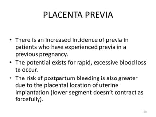 PLACENTA PREVIA
• There is an increased incidence of previa in
patients who have experienced previa in a
previous pregnancy.
• The potential exists for rapid, excessive blood loss
to occur.
• The risk of postpartum bleeding is also greater
due to the placental location of uterine
implantation (lower segment doesn’t contract as
forcefully).
59
 