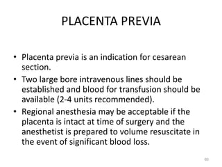 PLACENTA PREVIA
• Placenta previa is an indication for cesarean
section.
• Two large bore intravenous lines should be
established and blood for transfusion should be
available (2-4 units recommended).
• Regional anesthesia may be acceptable if the
placenta is intact at time of surgery and the
anesthetist is prepared to volume resuscitate in
the event of significant blood loss.
60
 