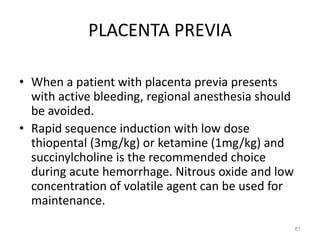 PLACENTA PREVIA
• When a patient with placenta previa presents
with active bleeding, regional anesthesia should
be avoided.
• Rapid sequence induction with low dose
thiopental (3mg/kg) or ketamine (1mg/kg) and
succinylcholine is the recommended choice
during acute hemorrhage. Nitrous oxide and low
concentration of volatile agent can be used for
maintenance.
61
 