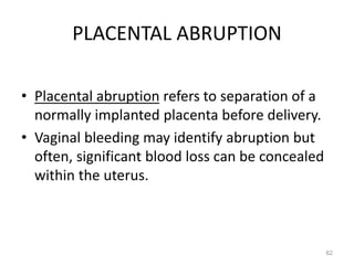 PLACENTAL ABRUPTION
• Placental abruption refers to separation of a
normally implanted placenta before delivery.
• Vaginal bleeding may identify abruption but
often, significant blood loss can be concealed
within the uterus.
62
 