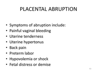 PLACENTAL ABRUPTION
• Symptoms of abruption include:
• Painful vaginal bleeding
• Uterine tenderness
• Uterine hypertonus
• Back pain
• Preterm labor
• Hypovolemia or shock
• Fetal distress or demise
63
 