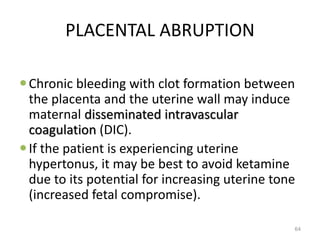 PLACENTAL ABRUPTION
Chronic bleeding with clot formation between
the placenta and the uterine wall may induce
maternal disseminated intravascular
coagulation (DIC).
If the patient is experiencing uterine
hypertonus, it may be best to avoid ketamine
due to its potential for increasing uterine tone
(increased fetal compromise).
64
 