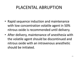 PLACENTAL ABRUPTION
• Rapid sequence induction and maintenance
with low concentration volatile agent in 50%
nitrous oxide is recommended until delivery.
• After delivery, maintenance of anesthesia with
the volatile agent should be discontinued and
nitrous oxide with an intravenous anesthetic
should be initiated.
65
 
