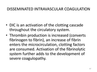 DISSEMINATED INTRAVASCULAR COAGULATION
• DIC is an activation of the clotting cascade
throughout the circulatory system.
• Thrombin production is increased (converts
fibrinogen to fibrin), an increase of fibrin
enters the microcirculation, clotting factors
are consumed. Activation of the fibrinolytic
system further adds to the development of
severe coagulopathy.
67
 